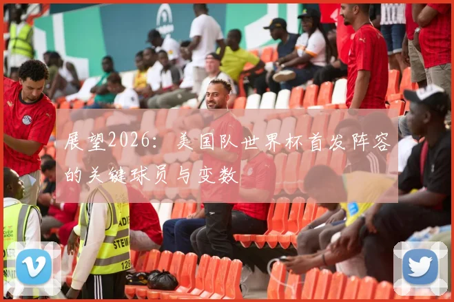 展望2026：美国队世界杯首发阵容的关键球员与变数