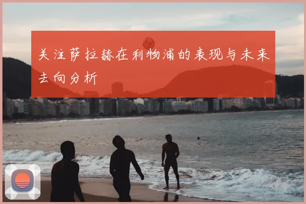 关注萨拉赫在利物浦的表现与未来去向分析