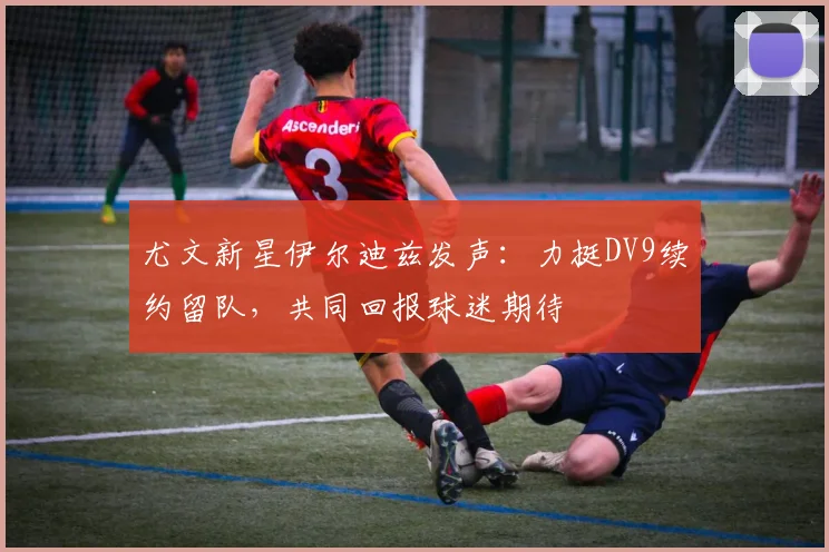 尤文新星伊尔迪兹发声：力挺DV9续约留队，共同回报球迷期待