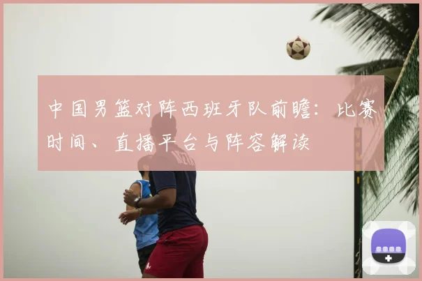 中国男篮对阵西班牙队前瞻：比赛时间、直播平台与阵容解读