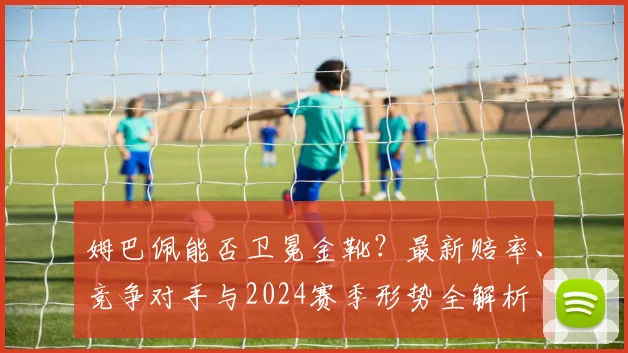 姆巴佩能否卫冕金靴？最新赔率、竞争对手与2024赛季形势全解析