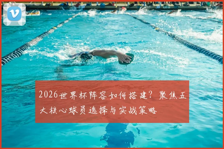 2026世界杯阵容如何搭建？聚焦五大核心球员选择与实战策略