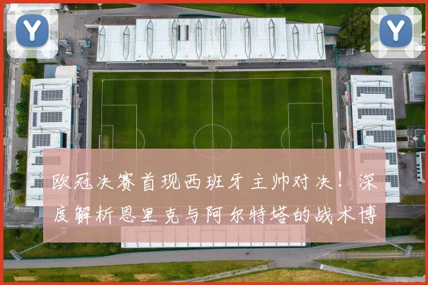 欧冠决赛首现西班牙主帅对决！深度解析恩里克与阿尔特塔的战术博弈与执教传承