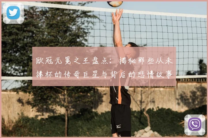欧冠无冕之王盘点：揭秘那些从未捧杯的传奇巨星与背后的悲情故事