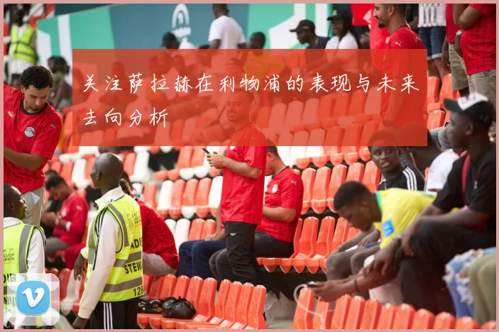 关注萨拉赫在利物浦的表现与未来去向分析