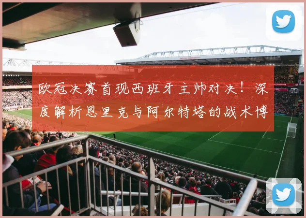欧冠决赛首现西班牙主帅对决！深度解析恩里克与阿尔特塔的战术博弈与执教传承