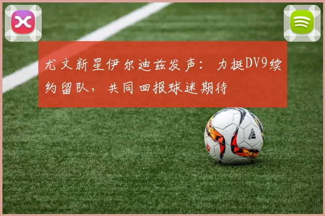 尤文新星伊尔迪兹发声：力挺DV9续约留队，共同回报球迷期待