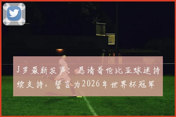 J罗最新发声：恳请哥伦比亚球迷持续支持，誓言为2026年世界杯冠军全力拼搏